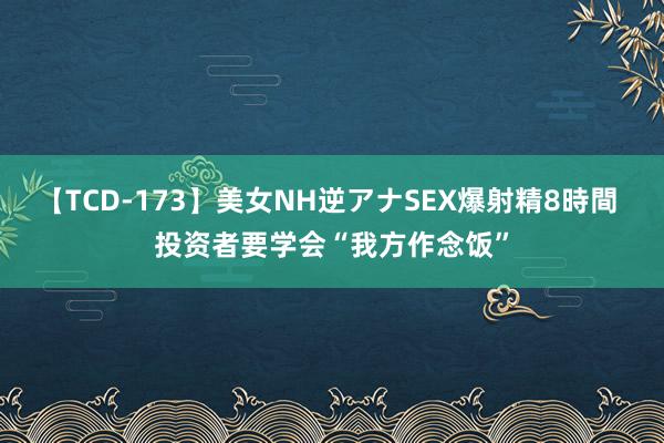 【TCD-173】美女NH逆アナSEX爆射精8時間 投资者要学会“我方作念饭”