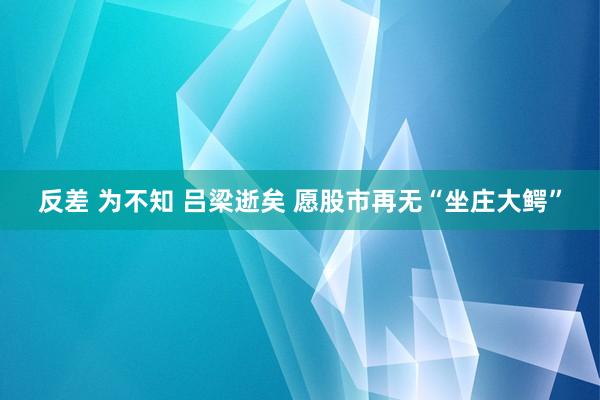 反差 为不知 吕梁逝矣 愿股市再无“坐庄大鳄”