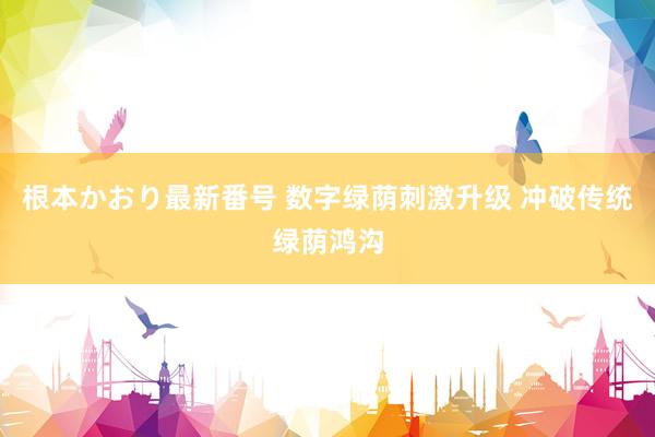 根本かおり最新番号 数字绿荫刺激升级 冲破传统绿荫鸿沟