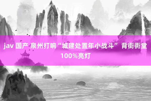 jav 国产 泉州打响“城建处置年小战斗” 背街衖堂100%亮灯