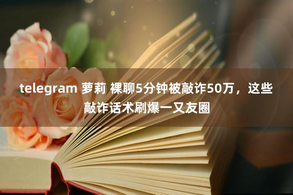 telegram 萝莉 裸聊5分钟被敲诈50万，这些敲诈话术刷爆一又友圈