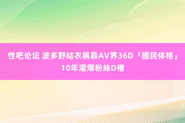 性吧论坛 波多野結衣稱霸AV界　36D「國民体格」10年灌爆粉絲D槽