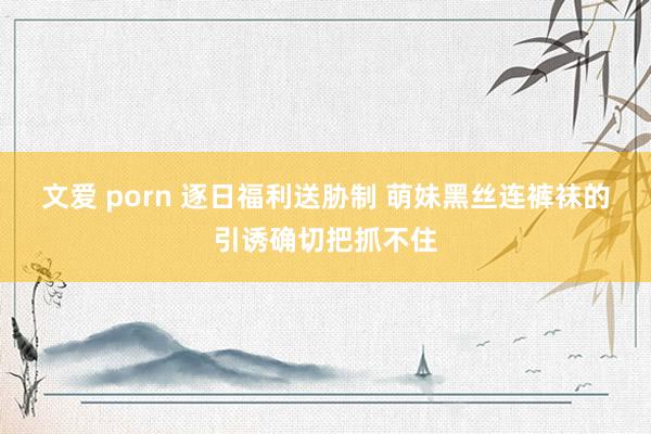 文爱 porn 逐日福利送胁制 萌妹黑丝连裤袜的引诱确切把抓不住