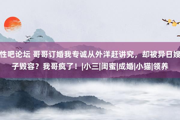 性吧论坛 哥哥订婚我专诚从外洋赶讲究，却被异日嫂子毁容？我哥疯了！|小三|闺蜜|成婚|小猫|领养