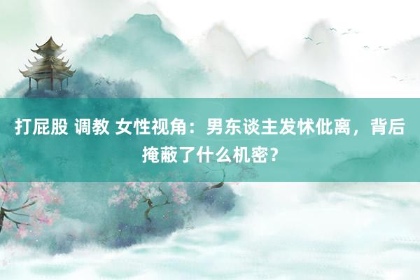 打屁股 调教 女性视角：男东谈主发怵仳离，背后掩蔽了什么机密？