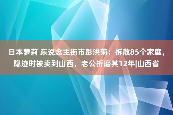 日本萝莉 东说念主街市彭洪菊：拆散85个家庭，隐迹时被卖到山西，老公折磨其12年|山西省