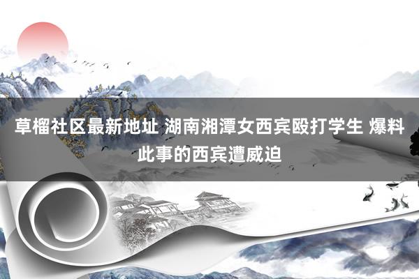 草榴社区最新地址 湖南湘潭女西宾殴打学生 爆料此事的西宾遭威迫