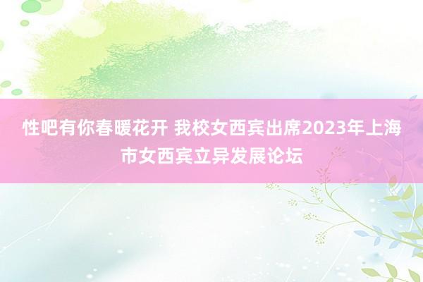 性吧有你春暖花开 我校女西宾出席2023年上海市女西宾立异发展论坛